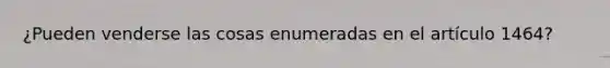 ¿Pueden venderse las cosas enumeradas en el artículo 1464?