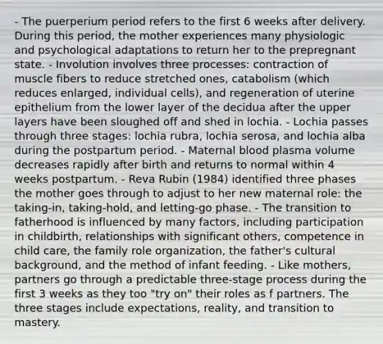 - The puerperium period refers to the first 6 weeks after delivery. During this period, the mother experiences many physiologic and psychological adaptations to return her to the prepregnant state. - Involution involves three processes: contraction of muscle fibers to reduce stretched ones, catabolism (which reduces enlarged, individual cells), and regeneration of uterine epithelium from the lower layer of the decidua after the upper layers have been sloughed off and shed in lochia. - Lochia passes through three stages: lochia rubra, lochia serosa, and lochia alba during the postpartum period. - Maternal blood plasma volume decreases rapidly after birth and returns to normal within 4 weeks postpartum. - Reva Rubin (1984) identified three phases the mother goes through to adjust to her new maternal role: the taking-in, taking-hold, and letting-go phase. - The transition to fatherhood is influenced by many factors, including participation in childbirth, relationships with significant others, competence in child care, the family role organization, the father's cultural background, and the method of infant feeding. - Like mothers, partners go through a predictable three-stage process during the first 3 weeks as they too "try on" their roles as f partners. The three stages include expectations, reality, and transition to mastery.