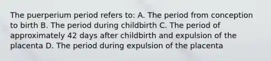 The puerperium period refers to: A. The period from conception to birth B. The period during childbirth C. The period of approximately 42 days after childbirth and expulsion of the placenta D. The period during expulsion of the placenta