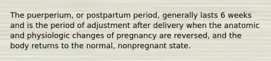 The puerperium, or postpartum period, generally lasts 6 weeks and is the period of adjustment after delivery when the anatomic and physiologic changes of pregnancy are reversed, and the body returns to the normal, nonpregnant state.