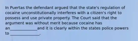 In Puertas the defendant argued that the state's regulation of cocaine unconstitutionally interferes with a citizen's right to possess and use private property. The Court said that the argument was without merit because cocaine has an______________and it is clearly within the states police powers to _______________.