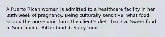 A Puerto Rican woman is admitted to a healthcare facility in her 38th week of pregnancy. Being culturally sensitive, what food should the nurse omit form the client's diet chart? a. Sweet food b. Sour food c. Bitter food d. Spicy food