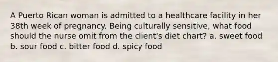 A Puerto Rican woman is admitted to a healthcare facility in her 38th week of pregnancy. Being culturally sensitive, what food should the nurse omit from the client's diet chart? a. sweet food b. sour food c. bitter food d. spicy food