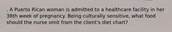 . A Puerto Rican woman is admitted to a healthcare facility in her 38th week of pregnancy. Being culturally sensitive, what food should the nurse omit from the client's diet chart?