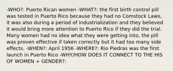 -WHO?: Puerto Rican women -WHAT?: the first birth control pill was tested in Puerto Rico because they had no Comstock Laws, it was also during a period of industrialization and they believed it would bring more attention to Puerto Rico if they did the trial. Many women had no idea what they were getting into, the pill was proven effective if taken correctly but it had too many side effects. -WHEN?: April 1956 -WHERE?: Rio Piedras was the first launch in Puerto Rico -WHY/HOW DOES IT CONNECT TO THE HIS OF WOMEN + GENDER?: