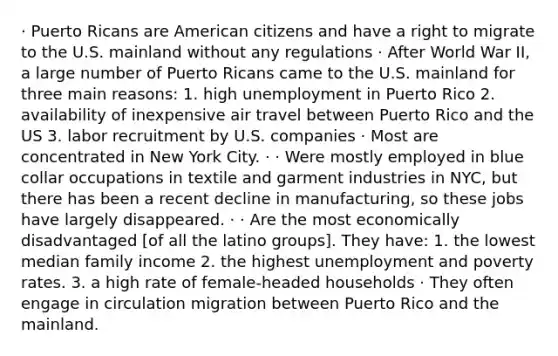 · Puerto Ricans are American citizens and have a right to migrate to the U.S. mainland without any regulations · After World War II, a large number of Puerto Ricans came to the U.S. mainland for three main reasons: 1. high unemployment in Puerto Rico 2. availability of inexpensive air travel between Puerto Rico and the US 3. labor recruitment by U.S. companies · Most are concentrated in New York City. · · Were mostly employed in blue collar occupations in textile and garment industries in NYC, but there has been a recent decline in manufacturing, so these jobs have largely disappeared. · · Are the most economically disadvantaged [of all the latino groups]. They have: 1. the lowest median family income 2. the highest unemployment and poverty rates. 3. a high rate of female-headed households · They often engage in circulation migration between Puerto Rico and the mainland.