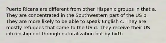 Puerto Ricans are different from other Hispanic groups in that a. They are concentrated in the Southwestern part of the US b. They are more likely to be able to speak English c. They are mostly refugees that came to the US d. They receive their US citizenship not through naturalization but by birth