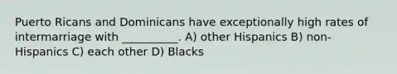 Puerto Ricans and Dominicans have exceptionally high rates of intermarriage with __________. A) other Hispanics B) non-Hispanics C) each other D) Blacks