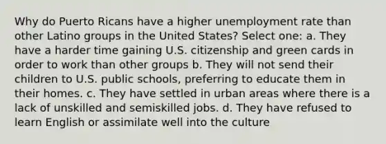 Why do Puerto Ricans have a higher unemployment rate than other Latino groups in the United States? Select one: a. They have a harder time gaining U.S. citizenship and green cards in order to work than other groups b. They will not send their children to U.S. public schools, preferring to educate them in their homes. c. They have settled in urban areas where there is a lack of unskilled and semiskilled jobs. d. They have refused to learn English or assimilate well into the culture