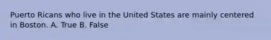 Puerto Ricans who live in the United States are mainly centered in Boston. A. True B. False