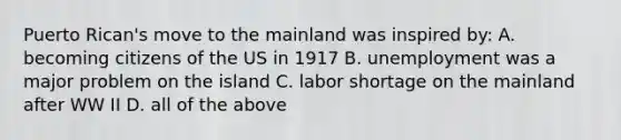 Puerto Rican's move to the mainland was inspired by: A. becoming citizens of the US in 1917 B. unemployment was a major problem on the island C. labor shortage on the mainland after WW II D. all of the above