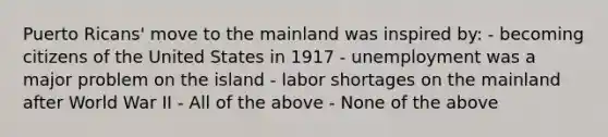 Puerto Ricans' move to the mainland was inspired by: - becoming citizens of the United States in 1917 - unemployment was a major problem on the island - labor shortages on the mainland after World War II - All of the above - None of the above