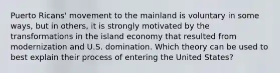 Puerto Ricans' movement to the mainland is voluntary in some ways, but in others, it is strongly motivated by the transformations in the island economy that resulted from modernization and U.S. domination. Which theory can be used to best explain their process of entering the United States?