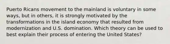 Puerto Ricans movement to the mainland is voluntary in some ways, but in others, it is strongly motivated by the transformations in the island economy that resulted from modernization and U.S. domination. Which theory can be used to best explain their process of entering the United States?