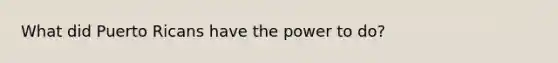 What did Puerto Ricans have the power to do?