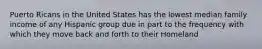 Puerto Ricans in the United States has the lowest median family income of any Hispanic group due in part to the frequency with which they move back and forth to their Homeland