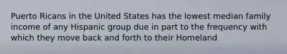 Puerto Ricans in the United States has the lowest median family income of any Hispanic group due in part to the frequency with which they move back and forth to their Homeland