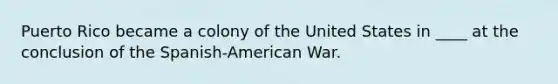 Puerto Rico became a colony of the United States in ____ at the conclusion of the Spanish-American War.