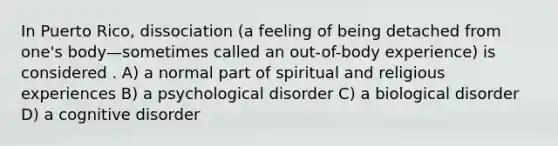 In Puerto Rico, dissociation (a feeling of being detached from one's body—sometimes called an out-of-body experience) is considered . A) a normal part of spiritual and religious experiences B) a psychological disorder C) a biological disorder D) a cognitive disorder