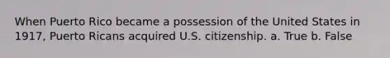 When Puerto Rico became a possession of the United States in 1917, Puerto Ricans acquired U.S. citizenship. a. True b. False