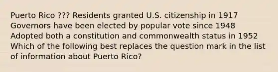 Puerto Rico ??? Residents granted U.S. citizenship in 1917 Governors have been elected by popular vote since 1948 Adopted both a constitution and commonwealth status in 1952 Which of the following best replaces the question mark in the list of information about Puerto Rico?