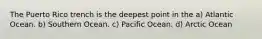 The Puerto Rico trench is the deepest point in the a) Atlantic Ocean. b) Southern Ocean. c) Pacific Ocean. d) Arctic Ocean