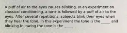 A puff of air to the eyes causes blinking. In an experiment on classical conditioning, a tone is followed by a puff of air to the eyes. After several repetitions, subjects blink their eyes when they hear the tone. In this experiment the tone is the _____ and blinking following the tone is the _____.