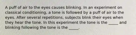 A puff of air to the eyes causes blinking. In an experiment on classical conditioning, a tone is followed by a puff of air to the eyes. After several repetitions, subjects blink their eyes when they hear the tone. In this experiment the tone is the _____ and blinking following the tone is the _____.