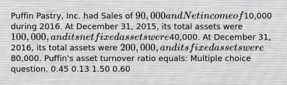 Puffin Pastry, Inc. had Sales of 90,000 and Net income of10,000 during 2016. At December 31, 2015, its total assets were 100,000, and its net fixed assets were40,000. At December 31, 2016, its total assets were 200,000, and its fixed assets were80,000. Puffin's asset turnover ratio equals: Multiple choice question. 0.45 0.13 1.50 0.60