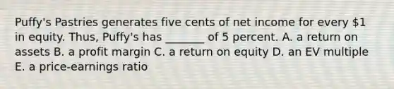 Puffy's Pastries generates five cents of net income for every 1 in equity. Thus, Puffy's has _______ of 5 percent. A. a return on assets B. a profit margin C. a return on equity D. an EV multiple E. a price-earnings ratio