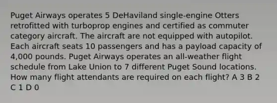 Puget Airways operates 5 DeHaviland single-engine Otters retrofitted with turboprop engines and certified as commuter category aircraft. The aircraft are not equipped with autopilot. Each aircraft seats 10 passengers and has a payload capacity of 4,000 pounds. Puget Airways operates an all-weather flight schedule from Lake Union to 7 different Puget Sound locations. How many flight attendants are required on each flight? A 3 B 2 C 1 D 0