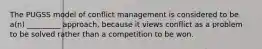 The PUGSS model of conflict management is considered to be a(n) _________ approach, because it views conflict as a problem to be solved rather than a competition to be won.