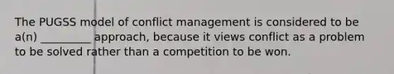 The PUGSS model of conflict management is considered to be a(n) _________ approach, because it views conflict as a problem to be solved rather than a competition to be won.