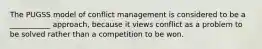 The PUGSS model of conflict management is considered to be a ___________ approach, because it views conflict as a problem to be solved rather than a competition to be won.