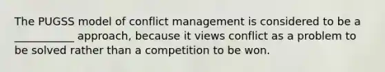 The PUGSS model of conflict management is considered to be a ___________ approach, because it views conflict as a problem to be solved rather than a competition to be won.