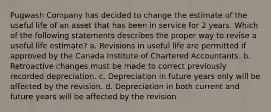 Pugwash Company has decided to change the estimate of the useful life of an asset that has been in service for 2 years. Which of the following statements describes the proper way to revise a useful life estimate? a. Revisions in useful life are permitted if approved by the Canada Institute of Chartered Accountants. b. Retroactive changes must be made to correct previously recorded depreciation. c. Depreciation in future years only will be affected by the revision. d. Depreciation in both current and future years will be affected by the revision