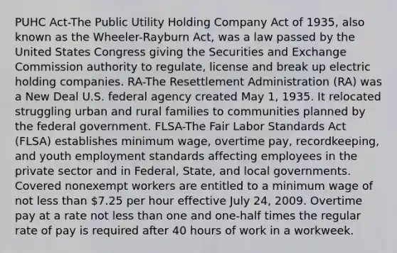 PUHC Act-The Public Utility Holding Company Act of 1935, also known as the Wheeler-Rayburn Act, was a law passed by the United States Congress giving the Securities and Exchange Commission authority to regulate, license and break up electric holding companies. RA-The Resettlement Administration (RA) was a New Deal U.S. federal agency created May 1, 1935. It relocated struggling urban and rural families to communities planned by the federal government. FLSA-The Fair Labor Standards Act (FLSA) establishes minimum wage, overtime pay, recordkeeping, and youth employment standards affecting employees in the private sector and in Federal, State, and local governments. Covered nonexempt workers are entitled to a minimum wage of not <a href='https://www.questionai.com/knowledge/k7BtlYpAMX-less-than' class='anchor-knowledge'>less than</a> 7.25 per hour effective July 24, 2009. Overtime pay at a rate not less than one and one-half times the regular rate of pay is required after 40 hours of work in a workweek.