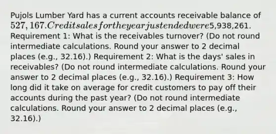 Pujols Lumber Yard has a current accounts receivable balance of 527,167. Credit sales for the year just ended were5,938,261. Requirement 1: What is the receivables turnover? (Do not round intermediate calculations. Round your answer to 2 decimal places (e.g., 32.16).) Requirement 2: What is the days' sales in receivables? (Do not round intermediate calculations. Round your answer to 2 decimal places (e.g., 32.16).) Requirement 3: How long did it take on average for credit customers to pay off their accounts during the past year? (Do not round intermediate calculations. Round your answer to 2 decimal places (e.g., 32.16).)