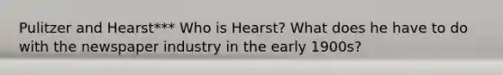 Pulitzer and Hearst*** Who is Hearst? What does he have to do with the newspaper industry in the early 1900s?