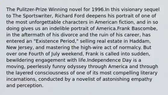 The Pulitzer-Prize Winning novel for 1996.In this visionary sequel to The Sportswriter, Richard Ford deepens his portrait of one of the most unforgettable characters in American fiction, and in so doing gives us an indelible portrait of America.Frank Bascombe, in the aftermath of his divorce and the ruin of his career, has entered an "Existence Period," selling real estate in Haddam, New Jersey, and mastering the high-wire act of normalcy. But over one Fourth of July weekend, Frank is called into sudden, bewildering engagement with life.Independence Day is a moving, peerlessly funny odyssey through America and through the layered consciousness of one of its most compelling literary incarnations, conducted by a novelist of astonishing empathy and perception.