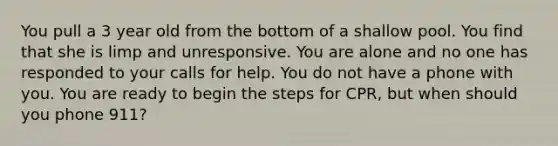 You pull a 3 year old from the bottom of a shallow pool. You find that she is limp and unresponsive. You are alone and no one has responded to your calls for help. You do not have a phone with you. You are ready to begin the steps for CPR, but when should you phone 911?