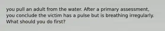 you pull an adult from the water. After a primary assessment, you conclude the victim has a pulse but is breathing irregularly. What should you do first?