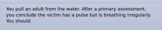 You pull an adult from the water. After a primary assessment, you conclude the victim has a pulse but is breathing irregularly. You should