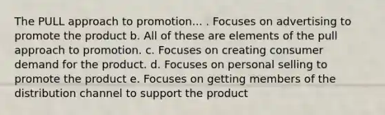 The PULL approach to promotion... . Focuses on advertising to promote the product b. All of these are elements of the pull approach to promotion. c. Focuses on creating consumer demand for the product. d. Focuses on personal selling to promote the product e. Focuses on getting members of the distribution channel to support the product