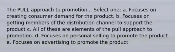 The PULL approach to promotion... Select one: a. Focuses on creating consumer demand for the product. b. Focuses on getting members of the distribution channel to support the product c. All of these are elements of the pull approach to promotion. d. Focuses on personal selling to promote the product e. Focuses on advertising to promote the product