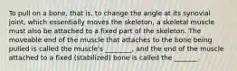 To pull on a bone, that is, to change the angle at its synovial joint, which essentially moves the skeleton, a skeletal muscle must also be attached to a fixed part of the skeleton. The moveable end of the muscle that attaches to the bone being pulled is called the muscle's ________, and the end of the muscle attached to a fixed (stabilized) bone is called the _______.