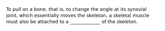 To pull on a bone, that is, to change the angle at its synovial joint, which essentially moves the skeleton, a skeletal muscle must also be attached to a _____________ of the skeleton.