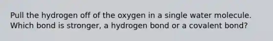 Pull the hydrogen off of the oxygen in a single water molecule. Which bond is stronger, a hydrogen bond or a covalent bond?