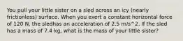 You pull your little sister on a sled across an icy (nearly frictionless) surface. When you exert a constant horizontal force of 120 N, the sledhas an acceleration of 2.5 m/s^2. If the sled has a mass of 7.4 kg, what is the mass of your little sister?