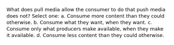 What does pull media allow the consumer to do that push media does not? Select one: a. Consume more content than they could otherwise. b. Consume what they want, when they want. c. Consume only what producers make available, when they make it available. d. Consume less content than they could otherwise.